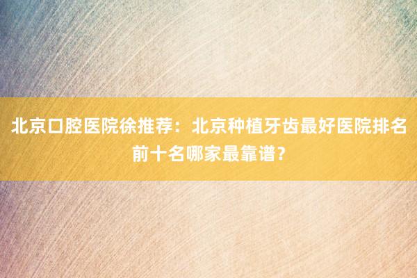 北京口腔医院徐推荐：北京种植牙齿最好医院排名前十名哪家最靠谱？