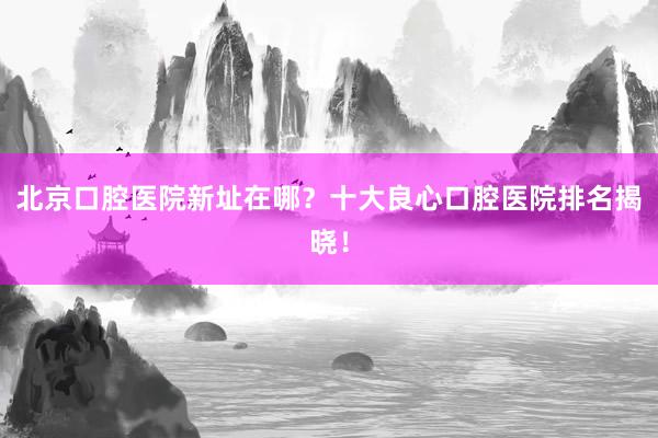 北京口腔医院新址在哪？十大良心口腔医院排名揭晓！