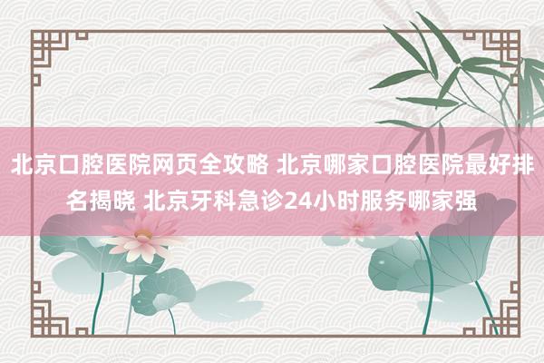 北京口腔医院网页全攻略 北京哪家口腔医院最好排名揭晓 北京牙科急诊24小时服务哪家强
