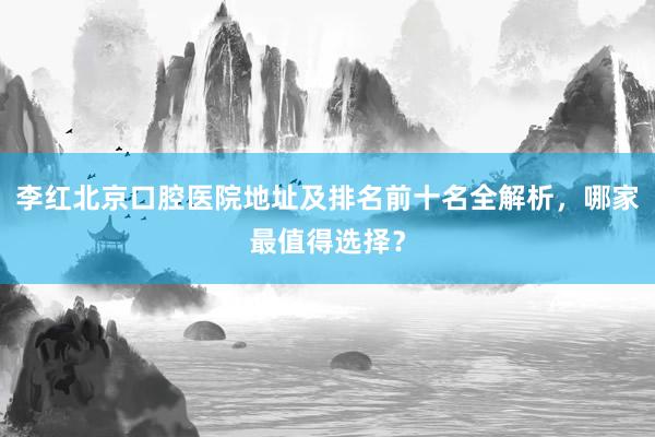 李红北京口腔医院地址及排名前十名全解析，哪家最值得选择？