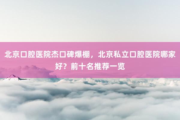 北京口腔医院杰口碑爆棚，北京私立口腔医院哪家好？前十名推荐一览