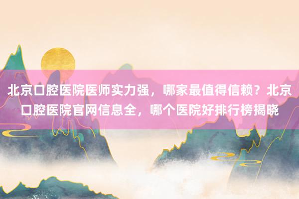 北京口腔医院医师实力强，哪家最值得信赖？北京口腔医院官网信息全，哪个医院好排行榜揭晓