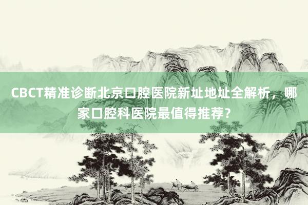 CBCT精准诊断北京口腔医院新址地址全解析，哪家口腔科医院最值得推荐？