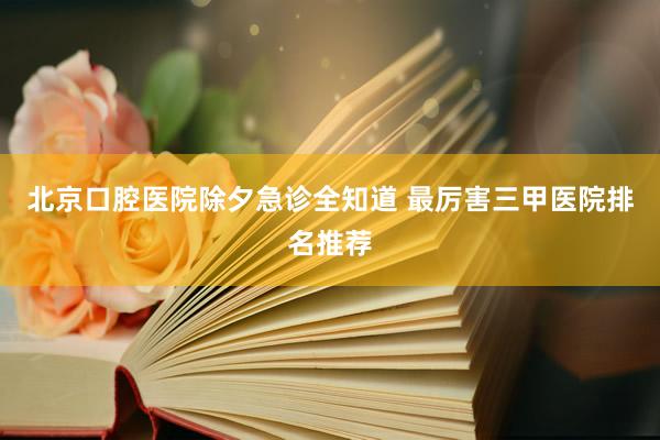 北京口腔医院除夕急诊全知道 最厉害三甲医院排名推荐