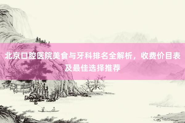 北京口腔医院美食与牙科排名全解析，收费价目表及最佳选择推荐