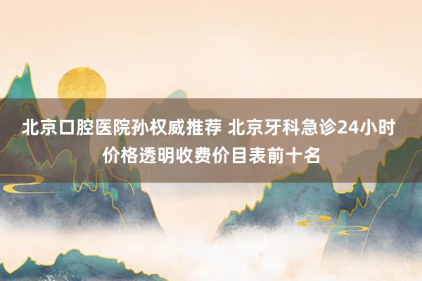 北京口腔医院孙权威推荐 北京牙科急诊24小时 价格透明收费价目表前十名