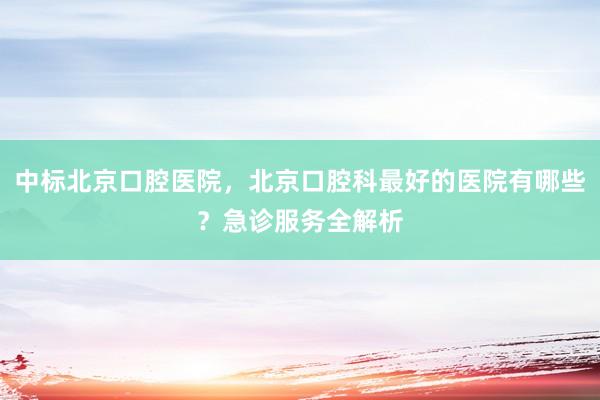 中标北京口腔医院，北京口腔科最好的医院有哪些？急诊服务全解析