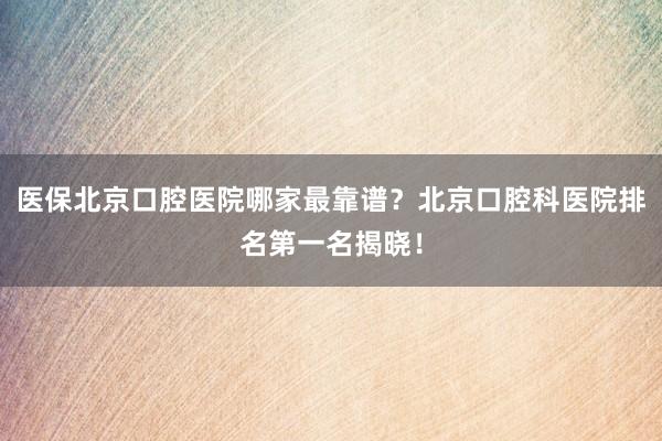 医保北京口腔医院哪家最靠谱？北京口腔科医院排名第一名揭晓！