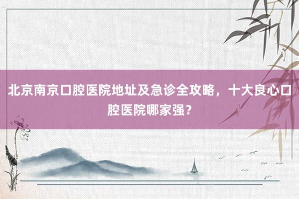 北京南京口腔医院地址及急诊全攻略，十大良心口腔医院哪家强？
