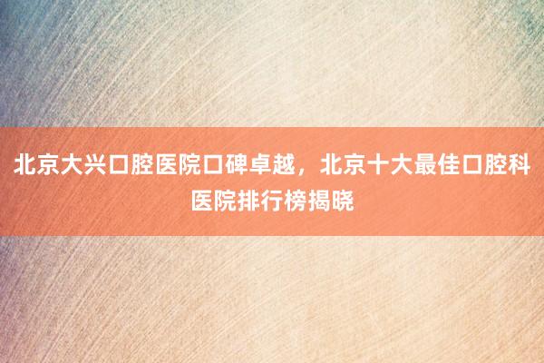 北京大兴口腔医院口碑卓越，北京十大最佳口腔科医院排行榜揭晓