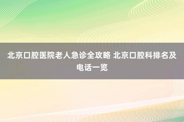 北京口腔医院老人急诊全攻略 北京口腔科排名及电话一览