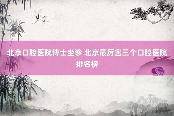 北京口腔医院博士坐诊 北京最厉害三个口腔医院排名榜