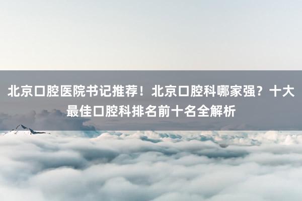 北京口腔医院书记推荐！北京口腔科哪家强？十大最佳口腔科排名前十名全解析