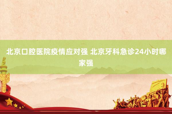 北京口腔医院疫情应对强 北京牙科急诊24小时哪家强