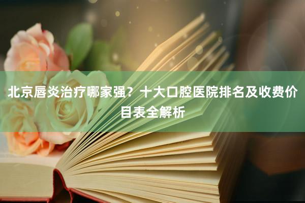 北京唇炎治疗哪家强？十大口腔医院排名及收费价目表全解析