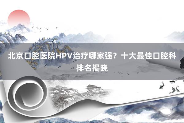 北京口腔医院HPV治疗哪家强？十大最佳口腔科排名揭晓
