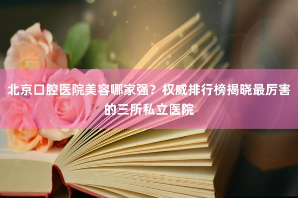 北京口腔医院美容哪家强？权威排行榜揭晓最厉害的三所私立医院