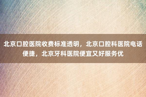 北京口腔医院收费标准透明，北京口腔科医院电话便捷，北京牙科医院便宜又好服务优