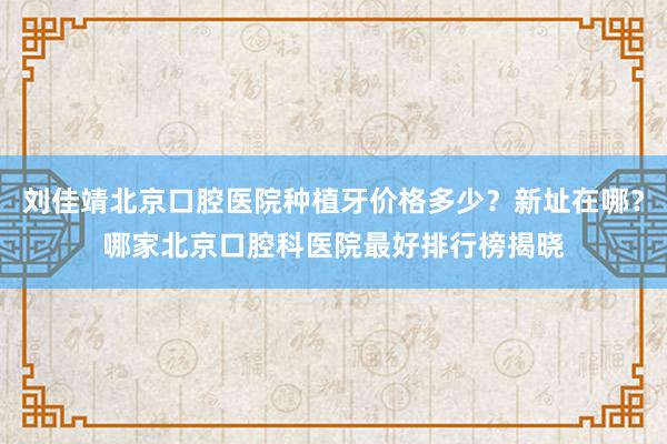 刘佳靖北京口腔医院种植牙价格多少？新址在哪？哪家北京口腔科医院最好排行榜揭晓