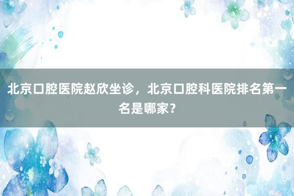 北京口腔医院赵欣坐诊，北京口腔科医院排名第一名是哪家？