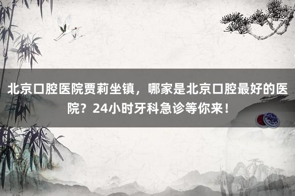 北京口腔医院贾莉坐镇，哪家是北京口腔最好的医院？24小时牙科急诊等你来！