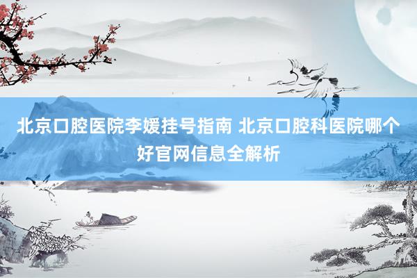 北京口腔医院李媛挂号指南 北京口腔科医院哪个好官网信息全解析