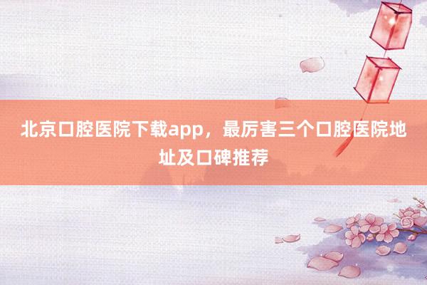 北京口腔医院下载app，最厉害三个口腔医院地址及口碑推荐