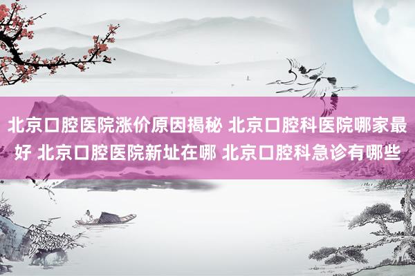 北京口腔医院涨价原因揭秘 北京口腔科医院哪家最好 北京口腔医院新址在哪 北京口腔科急诊有哪些