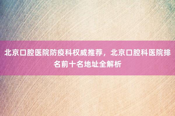 北京口腔医院防疫科权威推荐，北京口腔科医院排名前十名地址全解析