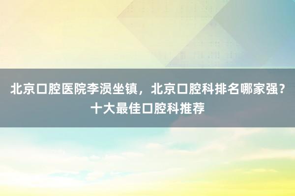 北京口腔医院李涢坐镇，北京口腔科排名哪家强？十大最佳口腔科推荐