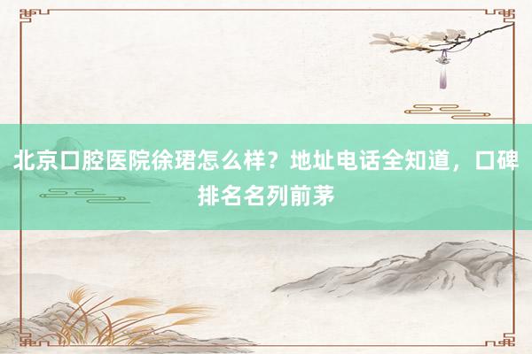 北京口腔医院徐珺怎么样？地址电话全知道，口碑排名名列前茅