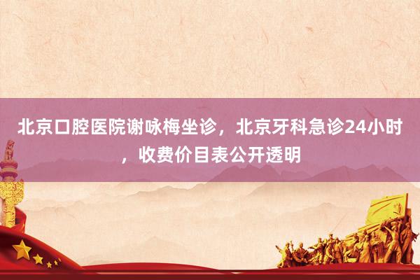 北京口腔医院谢咏梅坐诊，北京牙科急诊24小时，收费价目表公开透明