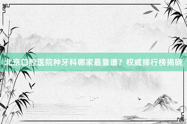 北京口腔医院种牙科哪家最靠谱？权威排行榜揭晓