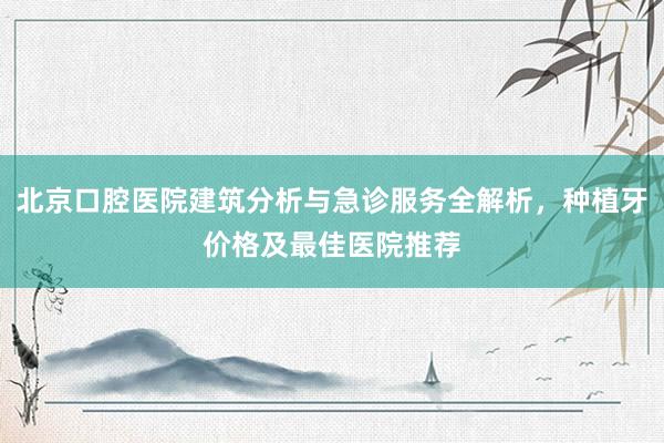 北京口腔医院建筑分析与急诊服务全解析，种植牙价格及最佳医院推荐
