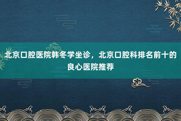 北京口腔医院韩冬学坐诊，北京口腔科排名前十的良心医院推荐