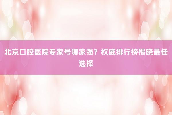 北京口腔医院专家号哪家强？权威排行榜揭晓最佳选择