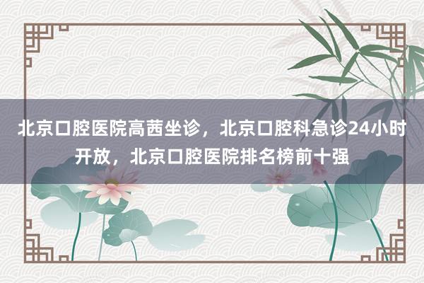 北京口腔医院高茜坐诊，北京口腔科急诊24小时开放，北京口腔医院排名榜前十强