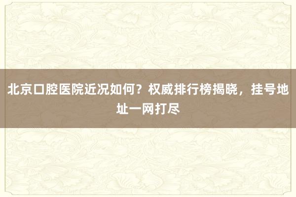 北京口腔医院近况如何？权威排行榜揭晓，挂号地址一网打尽