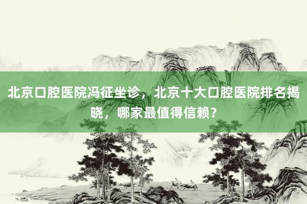北京口腔医院冯征坐诊，北京十大口腔医院排名揭晓，哪家最值得信赖？