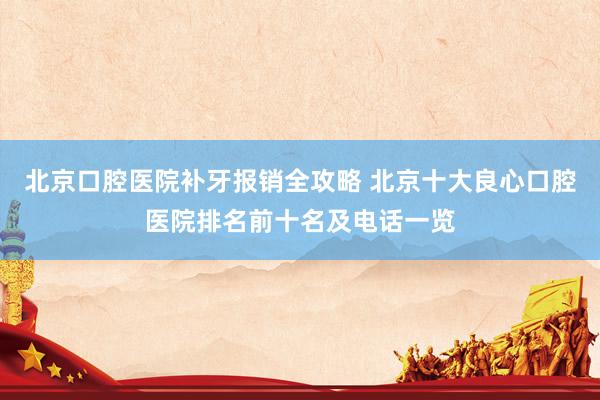 北京口腔医院补牙报销全攻略 北京十大良心口腔医院排名前十名及电话一览
