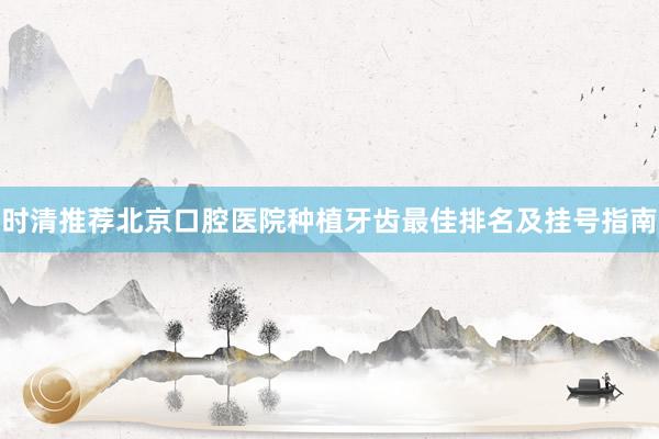 时清推荐北京口腔医院种植牙齿最佳排名及挂号指南