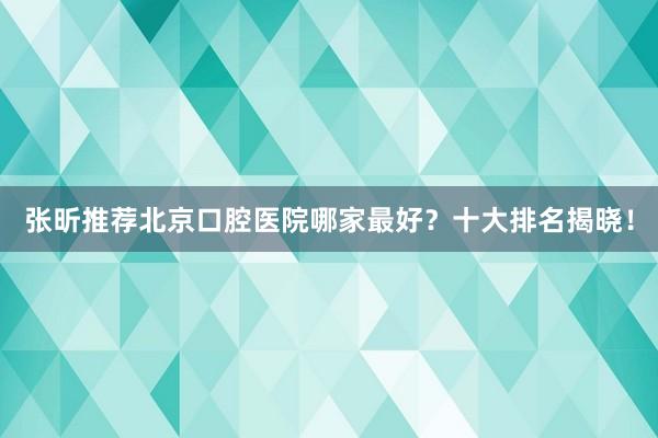 张昕推荐北京口腔医院哪家最好？十大排名揭晓！