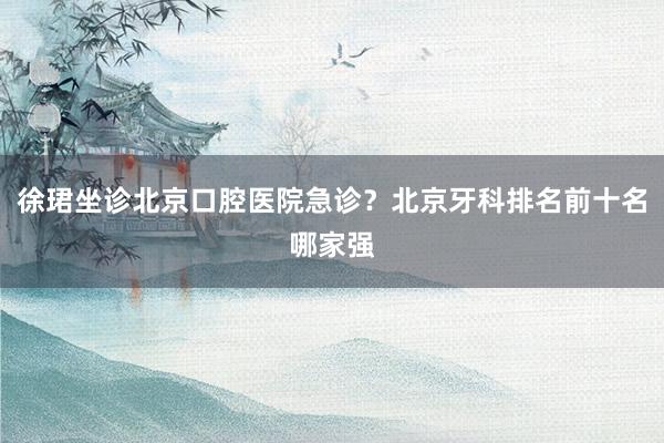 徐珺坐诊北京口腔医院急诊？北京牙科排名前十名哪家强