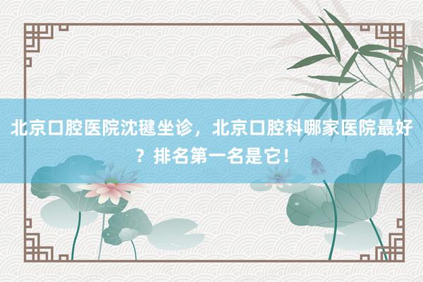 北京口腔医院沈毽坐诊，北京口腔科哪家医院最好？排名第一名是它！