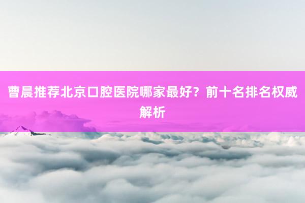 曹晨推荐北京口腔医院哪家最好？前十名排名权威解析