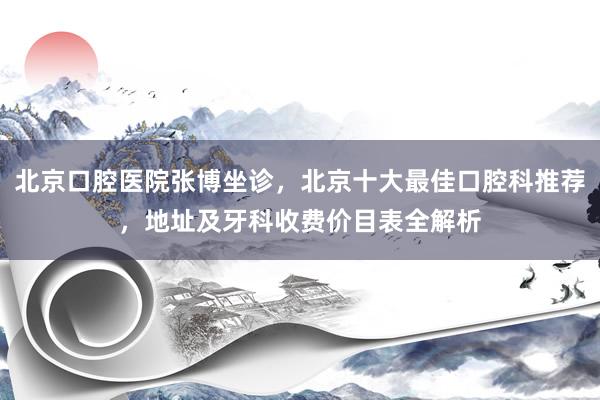 北京口腔医院张博坐诊，北京十大最佳口腔科推荐，地址及牙科收费价目表全解析