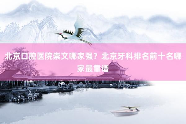 北京口腔医院崇文哪家强？北京牙科排名前十名哪家最靠谱