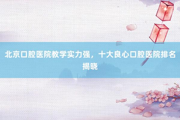 北京口腔医院教学实力强，十大良心口腔医院排名揭晓