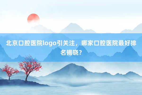 北京口腔医院logo引关注，哪家口腔医院最好排名揭晓？