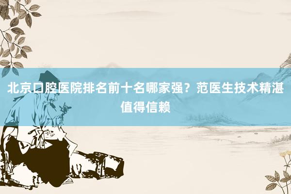 北京口腔医院排名前十名哪家强？范医生技术精湛值得信赖